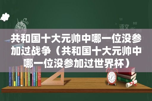 共和国十大元帅中哪一位没参加过战争（共和国十大元帅中哪一位没参加过世界杯）