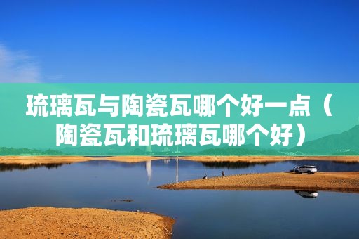 琉璃瓦与陶瓷瓦哪个好一点（陶瓷瓦和琉璃瓦哪个好）