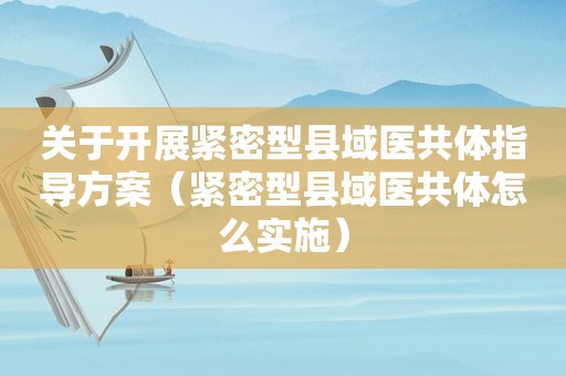 关于开展紧密型县域医共体指导方案（紧密型县域医共体怎么实施）