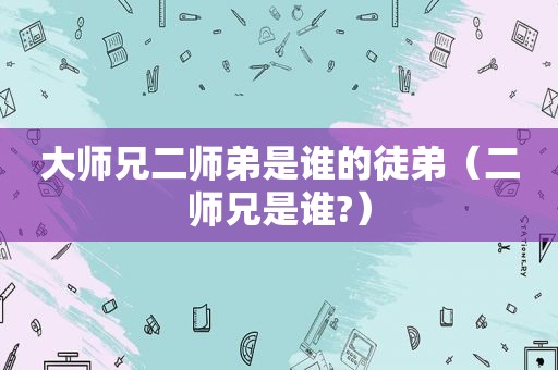 大师兄二师弟是谁的徒弟（二师兄是谁?）