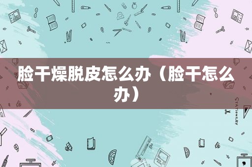 脸干燥脱皮怎么办（脸干怎么办）