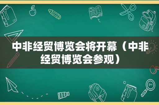 中非经贸博览会将开幕（中非经贸博览会参观）
