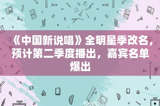《中国新说唱》全明星季改名，预计第二季度播出，嘉宾名单爆出