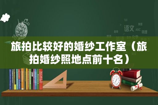 旅拍比较好的婚纱工作室（旅拍婚纱照地点前十名）