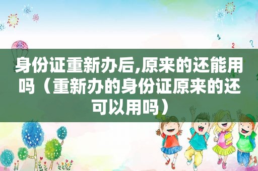 身份证重新办后,原来的还能用吗（重新办的身份证原来的还可以用吗）