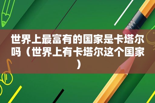 世界上最富有的国家是卡塔尔吗（世界上有卡塔尔这个国家）