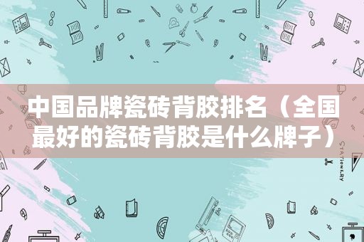 中国品牌瓷砖背胶排名（全国最好的瓷砖背胶是什么牌子）