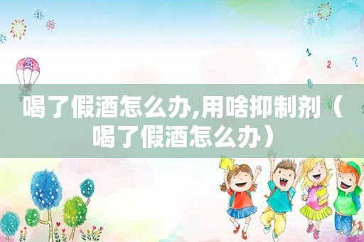 喝了假酒怎么办,用啥抑制剂（喝了假酒怎么办）