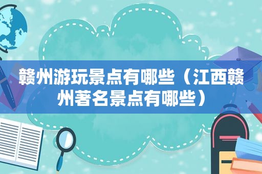 赣州游玩景点有哪些（江西赣州著名景点有哪些）