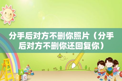 分手后对方不删你照片（分手后对方不删你还回复你）