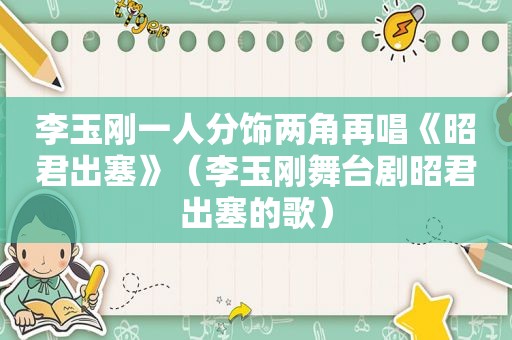 李玉刚一人分饰两角再唱《昭君出塞》（李玉刚舞台剧昭君出塞的歌）