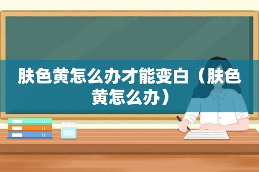 肤色黄怎么办才能变白（肤色黄怎么办）