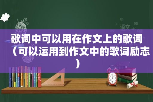歌词中可以用在作文上的歌词（可以运用到作文中的歌词励志）