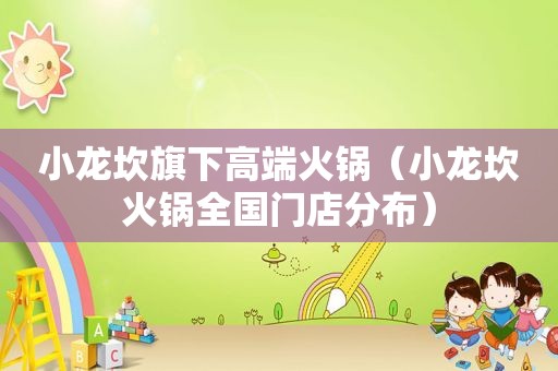 小龙坎旗下高端火锅（小龙坎火锅全国门店分布）