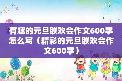 有趣的元旦联欢会作文600字怎么写（精彩的元旦联欢会作文600字）