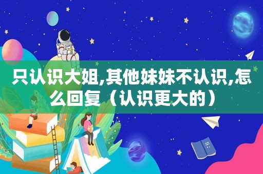 只认识大姐,其他妹妹不认识,怎么回复（认识更大的）