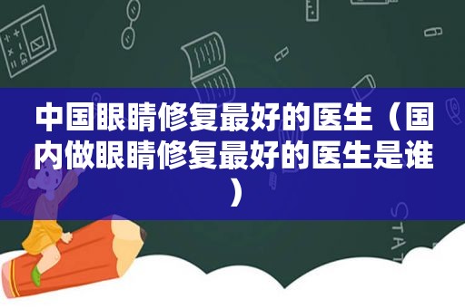 中国眼睛修复最好的医生（国内做眼睛修复最好的医生是谁）