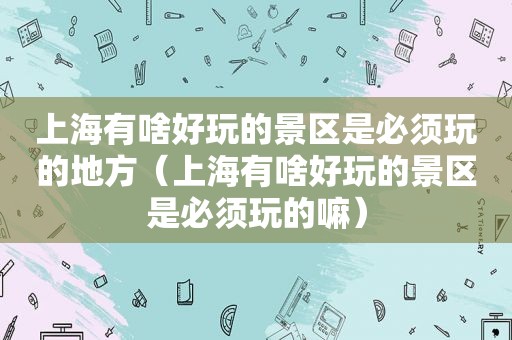 上海有啥好玩的景区是必须玩的地方（上海有啥好玩的景区是必须玩的嘛）