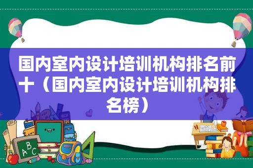 国内室内设计培训机构排名前十（国内室内设计培训机构排名榜）