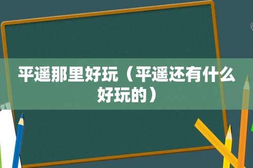 平遥那里好玩（平遥还有什么好玩的）
