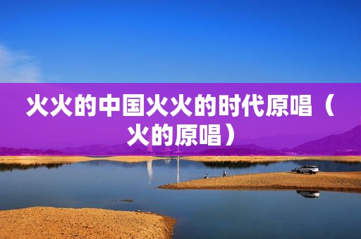 火火的中国火火的时代原唱（火的原唱）