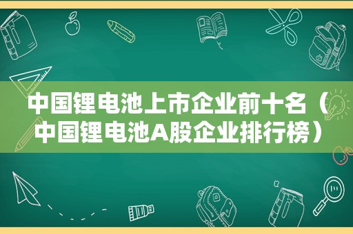 中国锂电池上市企业前十名（中国锂电池A股企业排行榜）