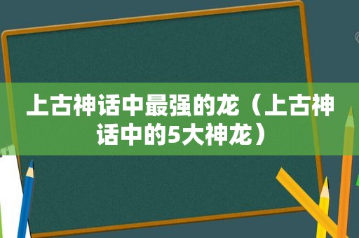 上古神话中最强的龙（上古神话中的5大神龙）