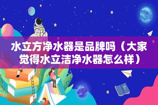 水立方净水器是品牌吗（大家觉得水立洁净水器怎么样）
