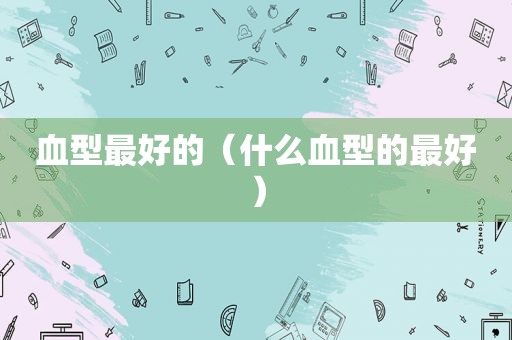 血型最好的（什么血型的最好）