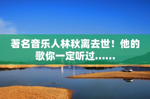 著名音乐人林秋离去世！他的歌你一定听过……
