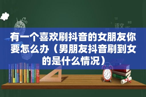 有一个喜欢刷抖音的女朋友你要怎么办（男朋友抖音刷到女的是什么情况）