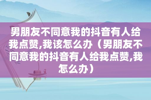 男朋友不同意我的抖音有人给我点赞,我该怎么办（男朋友不同意我的抖音有人给我点赞,我怎么办）