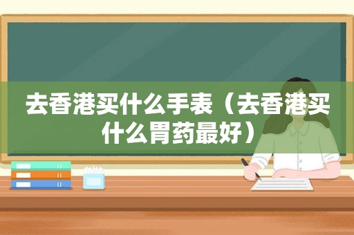 去香港买什么手表（去香港买什么胃药最好）