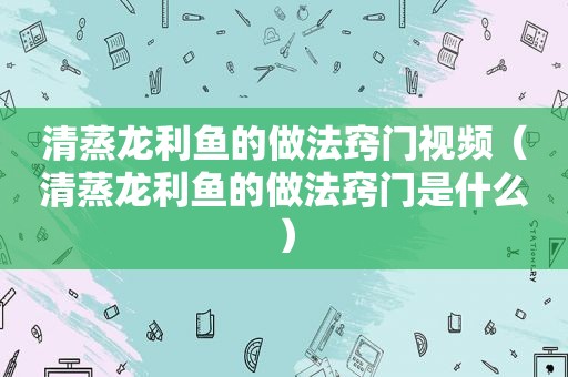 清蒸龙利鱼的做法窍门视频（清蒸龙利鱼的做法窍门是什么）