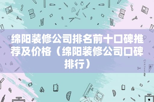 绵阳装修公司排名前十口碑推荐及价格（绵阳装修公司口碑排行）