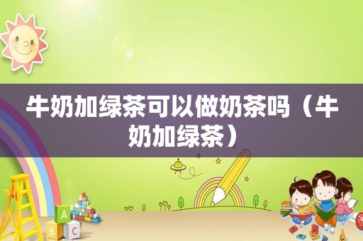 牛奶加绿茶可以做奶茶吗（牛奶加绿茶）