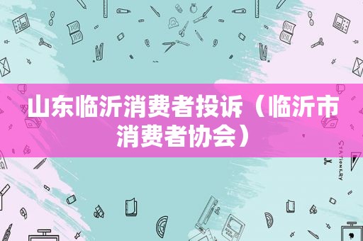 山东临沂消费者投诉（临沂市消费者协会）