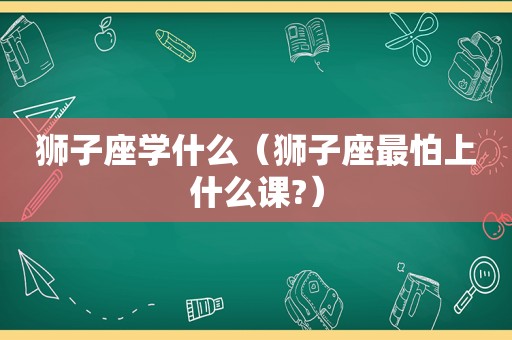 狮子座学什么（狮子座最怕上什么课?）