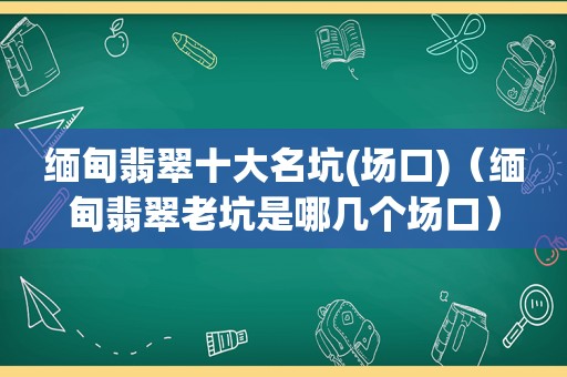  *** 翡翠十大名坑(场口)（ *** 翡翠老坑是哪几个场口）