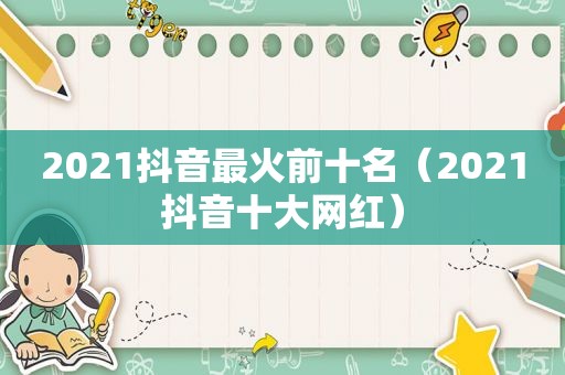 2021抖音最火前十名（2021抖音十大网红）