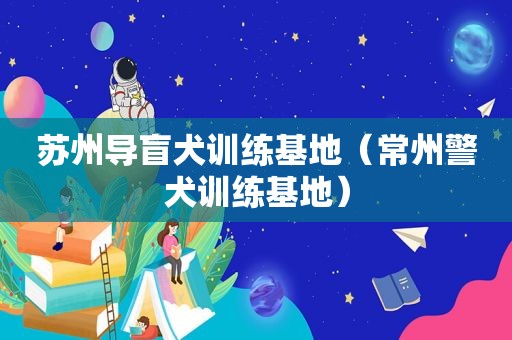 苏州导盲犬训练基地（常州警犬训练基地）