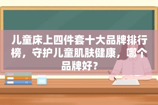 儿童床上四件套十大品牌排行榜，守护儿童肌肤健康，哪个品牌好？
