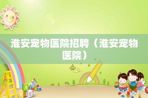 淮安宠物医院招聘（淮安宠物医院）