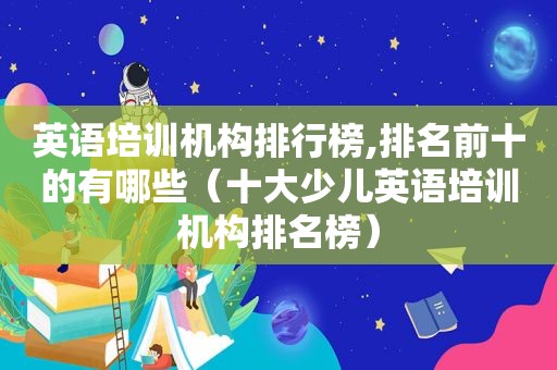英语培训机构排行榜,排名前十的有哪些（十大少儿英语培训机构排名榜）