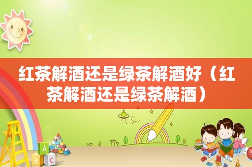 红茶解酒还是绿茶解酒好（红茶解酒还是绿茶解酒）  第1张