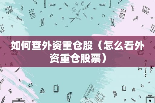 如何查外资重仓股（怎么看外资重仓股票）