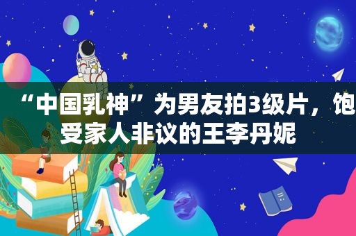 “中国乳神”为男友拍3级片，饱受家人非议的王李丹妮