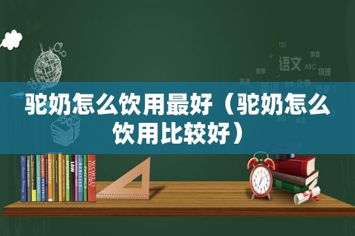驼奶怎么饮用最好（驼奶怎么饮用比较好）