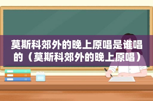 莫斯科郊外的晚上原唱是谁唱的（莫斯科郊外的晚上原唱）  第1张