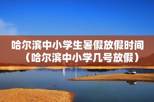 哈尔滨中小学生暑假放假时间（哈尔滨中小学几号放假）